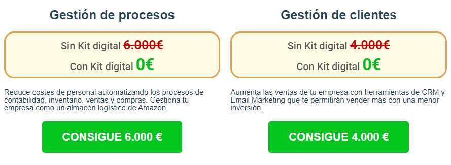 Gestión de procesos Sin Kit digital 6.000€ Con Kit digital 0€ Reduce costes de personal automatizando los procesos de contabilidad, inventario, ventas y compras. Gestiona tu empresa como un almacén logístico de Amazon. CONSIGUE 6.000 € Gestión de clientes Sin Kit digital 4.000€ Con Kit digital 0€ Aumenta las ventas de tu empresa con herramientas de CRM y Email Marketing que te permitirán vender más con una menor inversión. CONSIGUE 4.000 €